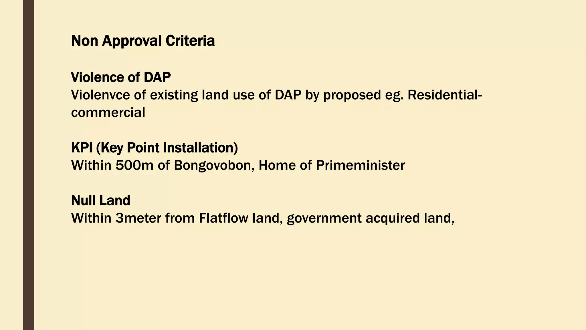 Non Approval Criteria
Violence of DAP
Violenvce of existing land use of DAP by proposed eg. Residential-
commercial
KPI (Key Point Installation)
Within 500m of Bongovobon, Home of Primeminister
Null Land
Within 3meter from Flatflow land, government acquired land,
 