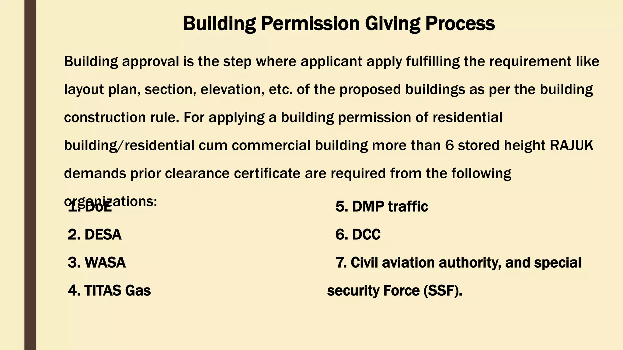 Building approval is the step where applicant apply fulfilling the requirement like
layout plan, section, elevation, etc. of the proposed buildings as per the building
construction rule. For applying a building permission of residential
building/residential cum commercial building more than 6 stored height RAJUK
demands prior clearance certificate are required from the following
organizations:
Building Permission Giving Process
1. DoE
2. DESA
3. WASA
4. TITAS Gas
5. DMP traffic
6. DCC
7. Civil aviation authority, and special
security Force (SSF).
 