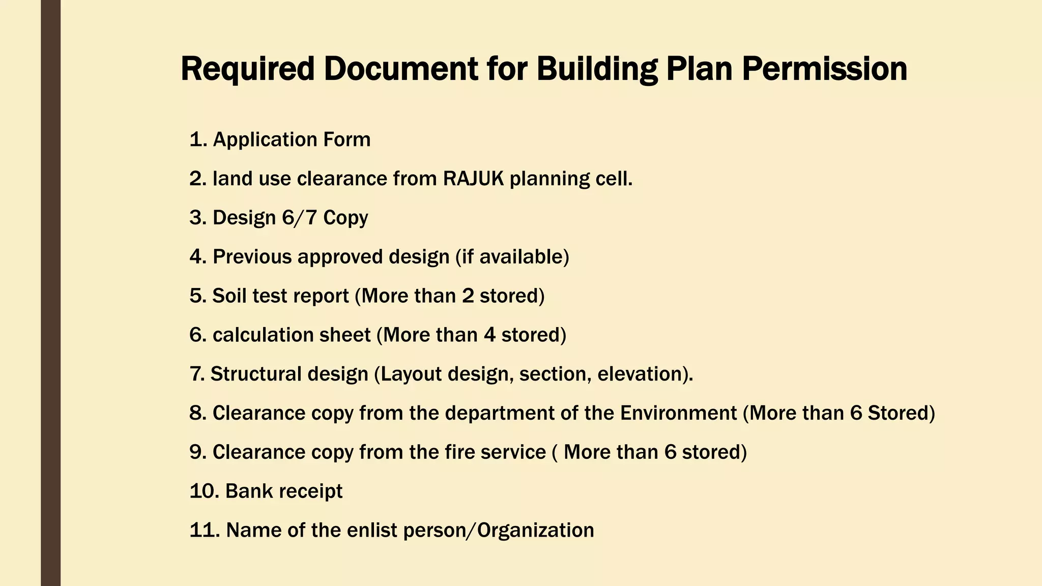 Required Document for Building Plan Permission
1. Application Form
2. land use clearance from RAJUK planning cell.
3. Design 6/7 Copy
4. Previous approved design (if available)
5. Soil test report (More than 2 stored)
6. calculation sheet (More than 4 stored)
7. Structural design (Layout design, section, elevation).
8. Clearance copy from the department of the Environment (More than 6 Stored)
9. Clearance copy from the fire service ( More than 6 stored)
10. Bank receipt
11. Name of the enlist person/Organization
 