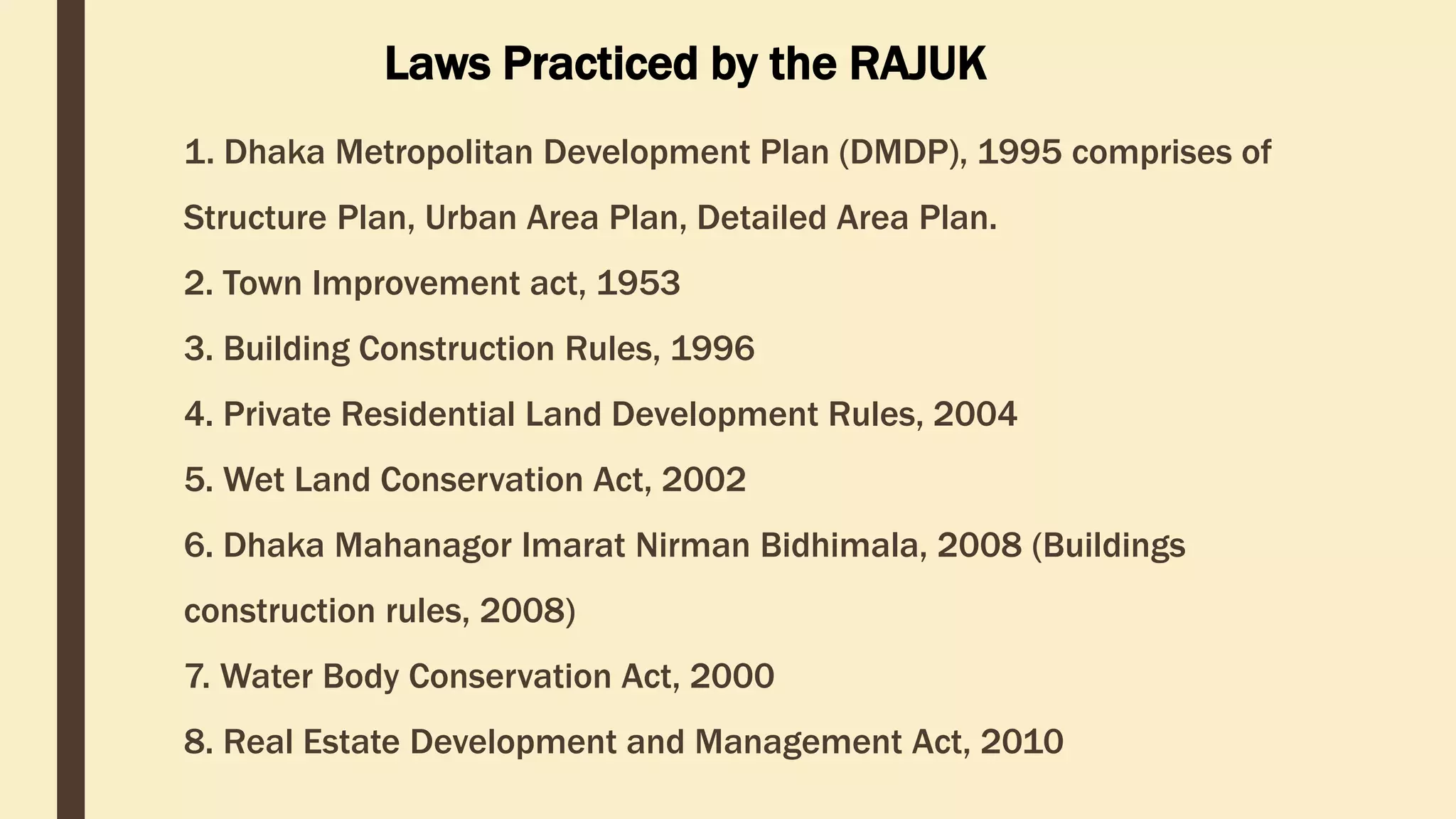 1. Dhaka Metropolitan Development Plan (DMDP), 1995 comprises of
Structure Plan, Urban Area Plan, Detailed Area Plan.
2. Town Improvement act, 1953
3. Building Construction Rules, 1996
4. Private Residential Land Development Rules, 2004
5. Wet Land Conservation Act, 2002
6. Dhaka Mahanagor Imarat Nirman Bidhimala, 2008 (Buildings
construction rules, 2008)
7. Water Body Conservation Act, 2000
8. Real Estate Development and Management Act, 2010
Laws Practiced by the RAJUK
 