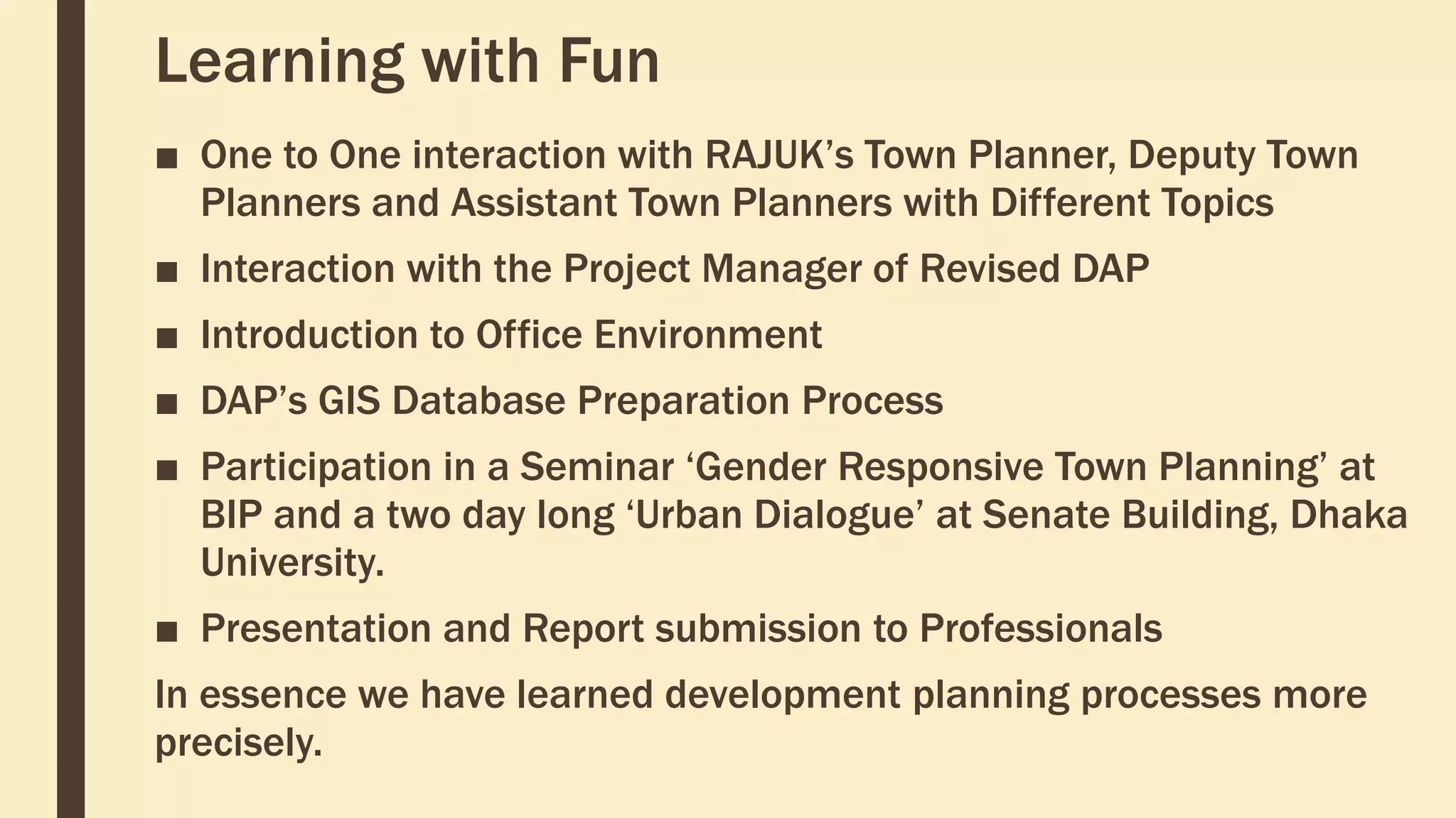 Learning with Fun
■ One to One interaction with RAJUK’s Town Planner, Deputy Town
Planners and Assistant Town Planners with Different Topics
■ Interaction with the Project Manager of Revised DAP
■ Introduction to Office Environment
■ DAP’s GIS Database Preparation Process
■ Participation in a Seminar ‘Gender Responsive Town Planning’ at
BIP and a two day long ‘Urban Dialogue’ at Senate Building, Dhaka
University.
■ Presentation and Report submission to Professionals
In essence we have learned development planning processes more
precisely.
 