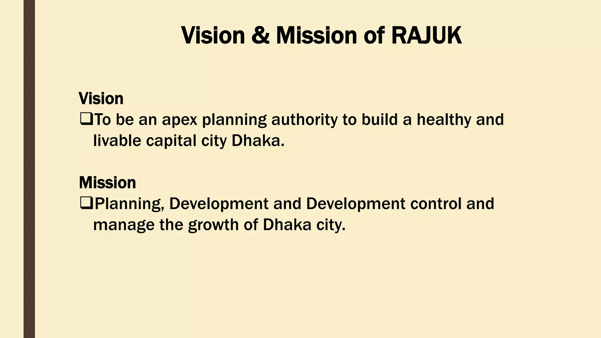 Vision & Mission of RAJUK
Vision
To be an apex planning authority to build a healthy and
livable capital city Dhaka.
Mission
Planning, Development and Development control and
manage the growth of Dhaka city.
 