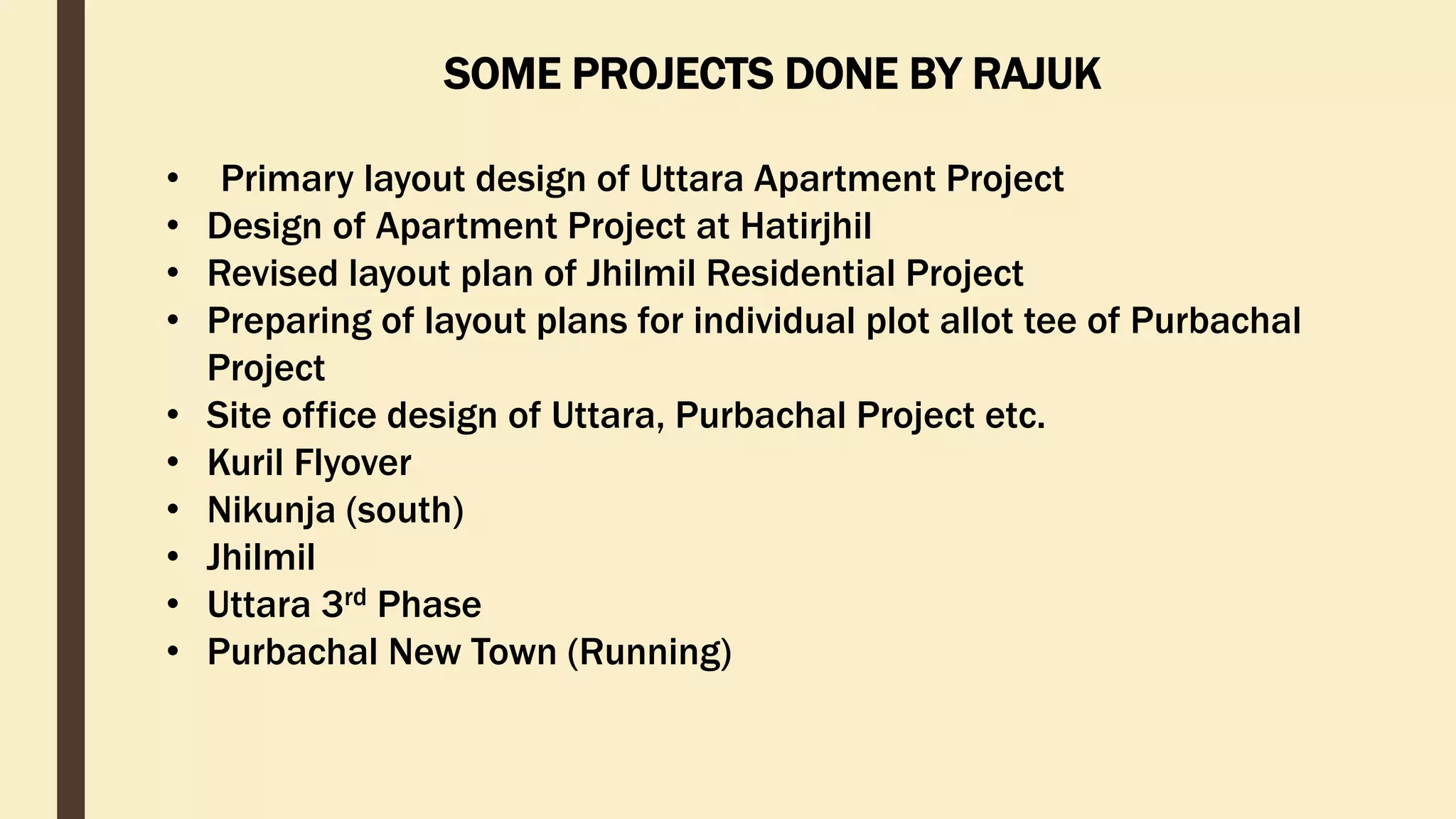 • Primary layout design of Uttara Apartment Project
• Design of Apartment Project at Hatirjhil
• Revised layout plan of Jhilmil Residential Project
• Preparing of layout plans for individual plot allot tee of Purbachal
Project
• Site office design of Uttara, Purbachal Project etc.
• Kuril Flyover
• Nikunja (south)
• Jhilmil
• Uttara 3rd Phase
• Purbachal New Town (Running)
SOME PROJECTS DONE BY RAJUK
 