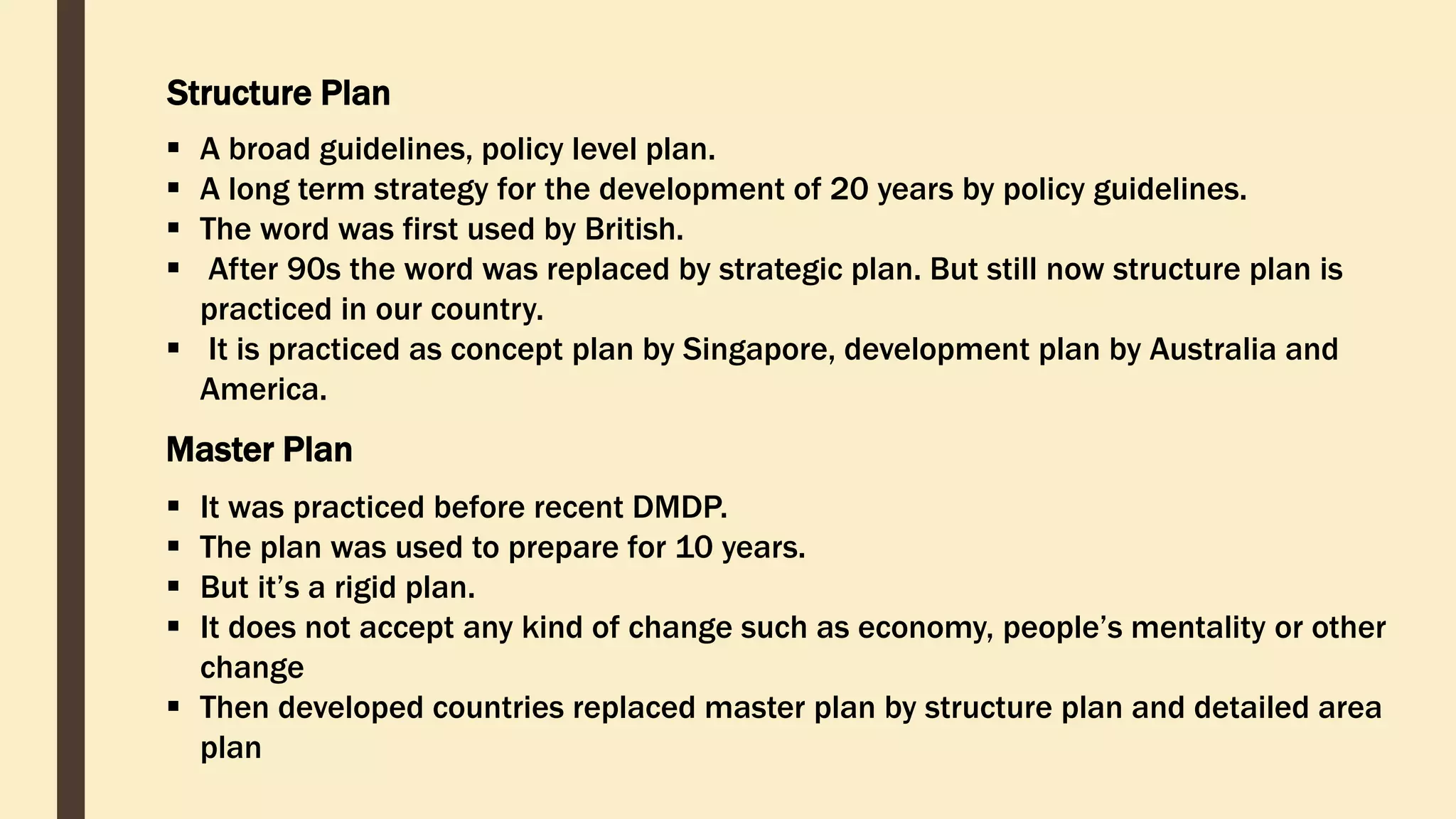 Structure Plan
 A broad guidelines, policy level plan.
 A long term strategy for the development of 20 years by policy guidelines.
 The word was first used by British.
 After 90s the word was replaced by strategic plan. But still now structure plan is
practiced in our country.
 It is practiced as concept plan by Singapore, development plan by Australia and
America.
Master Plan
 It was practiced before recent DMDP.
 The plan was used to prepare for 10 years.
 But it’s a rigid plan.
 It does not accept any kind of change such as economy, people’s mentality or other
change
 Then developed countries replaced master plan by structure plan and detailed area
plan
 