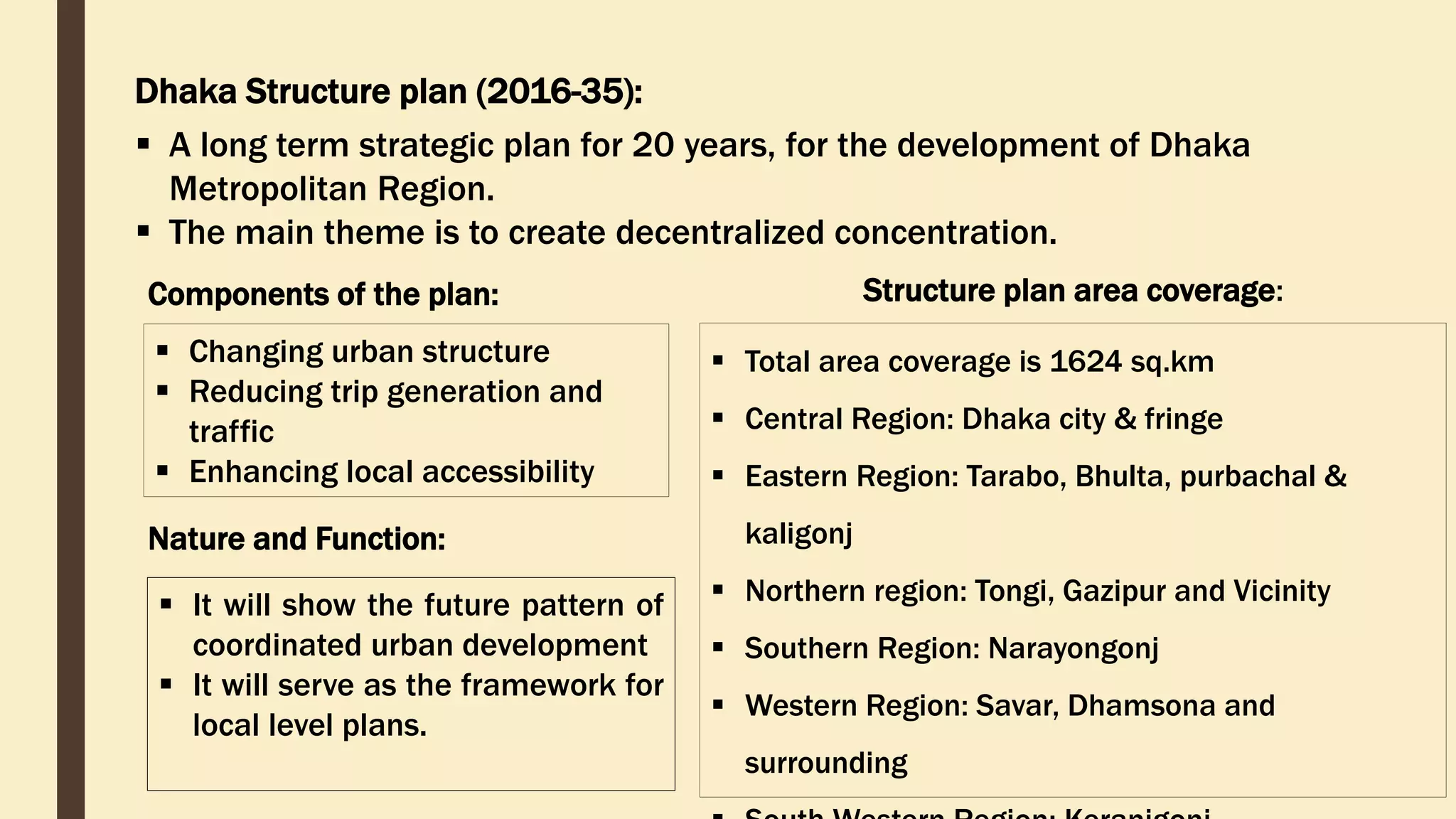 Dhaka Structure plan (2016-35):
Components of the plan:
 Changing urban structure
 Reducing trip generation and
traffic
 Enhancing local accessibility
Structure plan area coverage:
 Total area coverage is 1624 sq.km
 Central Region: Dhaka city & fringe
 Eastern Region: Tarabo, Bhulta, purbachal &
kaligonj
 Northern region: Tongi, Gazipur and Vicinity
 Southern Region: Narayongonj
 Western Region: Savar, Dhamsona and
surrounding
Nature and Function:
 It will show the future pattern of
coordinated urban development
 It will serve as the framework for
local level plans.
 A long term strategic plan for 20 years, for the development of Dhaka
Metropolitan Region.
 The main theme is to create decentralized concentration.
 