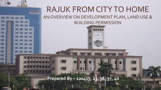 RAJUK FROM CITYTO HOME
AN OVERVIEW ON DEVELOPMENT PLAN, LAND USE &
BUILDING PERMISSION
Prepared By – 120417, 23, 36, 37, 40
 