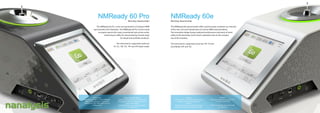 NMReady 60 ProBenchtop Spectrometer
The NMReady 60 Pro is the next generation of compact NMR
spectrometer from Nanalysis. The NMReady 60 Pro can be tuned
to acquire spectra for many conventional spin active nuclei,
enhancing its utility for characterizing a broad range
of natural and synthetic products.
The instrument’s supported nuclei are
1H, 7Li, 11B, 13C, 19F and 31P (dual mode).
NMReady 60eBenchtop Spectrometer
The NMReady 60e spectrometer offers spectroscopic resolution at a fraction
of the size, cost and maintenance of current NMR instrumentation.
The innovative design brings analytical performance and point-of-need
utility to the benchtop, fume hood or glovebox due to the compact
size of the machine.
The instrument’s supported nuclei are 19F, 1H and
Dual Mode (19F and 1H).
Performance:
Operating at 60 MHz (1.4T) the NMReady
offers a 1Hz resolution (17 ppb) and a
sensitivity of 100:1 SNR (single scan, 1%
ethylbenzene).
Market Leading Footprint:
Despite its high performance, the 60pro still
only weighs 55 lbs with a large (4:3 ratio) 10”
touch screen display.
The Spectrometer uses industry-standard
5 mm NMR tubes.
Highlights:
Supported experiments include 1D, T1,
T2, Nutation and COSY.
Built-in touchscreen you can use with
your gloves on.
Features:
Quickly perform routine NMR measurements
(sample proton spectra and fluorine
spectra).
Workflow improvement as a point-of-need
application.Minimal stray field; safe for use.
 