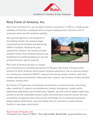 Roto Frank of America, Inc.
Roto Frank of America, Inc. was founded in Chester, Connecticut in 1979 as a wholly-owned
subsidiary of Roto AG, a worldwide active company headquartered in Germany, with 13
production plants and 40 subsidiaries globally.
After gaining experience and recognition in
the building industry, the company began
manufacturing roof windows and distributing
Tilt&Turn hardware. Realizing the great
potential that existed in the window and door
hardware market, Roto Hardware Systems was
established and started developing its own line
of North American specific products.
Roto Frank of America has been an integral
part of Connecticut’s manufacturing industry for 36 years. Roto Frank of America offers
solutions for North American and European hardware applications, has an extensive product
line including its renowned X-DRIVE™ casement and awning window systems, sash locks,
window-opening-control-devices, sliding patio door systems, and European window and door
hardware, among others.
Our Chester, CT based team encompasses the functions of customer service, accounting,
sales, marketing, IT, research and development, product management, quality control,
applications engineering, and manufacturing. Together, we work with our global supply chain
partners to provide unparalleled product quality and world-class customer service. We have
successfully incorporated state-of-the-art laser technology into our production processes,
display superior performance, and work closely with our customers to create ultimate
flexibility in late-stage customization.
Roto Frank of America, Inc.
14 Inspiration Lane Chester, CT 06412 Phone: 800-243-0893 860-526-4996 www.rotohardware.com
 