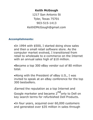 Keith McGough
1217 San Antonio St
Tyler, Texas 75701
903-515-1413
KeithDMcGough@gmail.com
Accomplishments:
•In 1994 with $500, I started doing show sales
and then a small retail software store. As the
computer market evolved, I transitioned from
retail to wholesale to e-commerce on the Internet
with an annual sales high of $10 million.
•Became a top 300 eBay vendor out of 80 million
total.
•Along with the President of eBay U.S., I was
invited to speak at an eBay conference for the top
300 bestsellers.
•Earned the reputation as a top Internet and
Google marketer and became 2
nd
only to Dell on
key search terms for refurbished Dell Products.
•In four years, acquired over 60,000 customers
and generated over $35 million in sales through
 