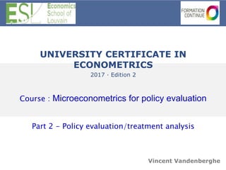 UNIVERSITY CERTIFICATE IN
ECONOMETRICS
2017 · Edition 2
Course : Microeconometrics for policy evaluation
Part 2 - Policy evaluation/treatment analysis
Vincent Vandenberghe
 