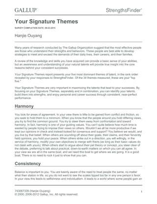Your Signature Themes
SURVEY COMPLETION DATE: 08-02-2015
Hanjie Ouyang
Many years of research conducted by The Gallup Organization suggest that the most effective people
are those who understand their strengths and behaviors. These people are best able to develop
strategies to meet and exceed the demands of their daily lives, their careers, and their families.
A review of the knowledge and skills you have acquired can provide a basic sense of your abilities,
but an awareness and understanding of your natural talents will provide true insight into the core
reasons behind your consistent successes.
Your Signature Themes report presents your five most dominant themes of talent, in the rank order
revealed by your responses to StrengthsFinder. Of the 34 themes measured, these are your "top
five."
Your Signature Themes are very important in maximizing the talents that lead to your successes. By
focusing on your Signature Themes, separately and in combination, you can identify your talents,
build them into strengths, and enjoy personal and career success through consistent, near-perfect
performance.
Harmony
You look for areas of agreement. In your view there is little to be gained from conflict and friction, so
you seek to hold them to a minimum. When you know that the people around you hold differing views,
you try to find the common ground. You try to steer them away from confrontation and toward
harmony. In fact, harmony is one of your guiding values. You can’t quite believe how much time is
wasted by people trying to impose their views on others. Wouldn’t we all be more productive if we
kept our opinions in check and instead looked for consensus and support? You believe we would, and
you live by that belief. When others are sounding off about their goals, their claims, and their fervently
held opinions, you hold your peace. When others strike out in a direction, you will willingly, in the
service of harmony, modify your own objectives to merge with theirs (as long as their basic values do
not clash with yours). When others start to argue about their pet theory or concept, you steer clear of
the debate, preferring to talk about practical, down-to-earth matters on which you can all agree. In
your view we are all in the same boat, and we need this boat to get where we are going. It is a good
boat. There is no need to rock it just to show that you can.
Consistency
Balance is important to you. You are keenly aware of the need to treat people the same, no matter
what their station in life, so you do not want to see the scales tipped too far in any one person’s favor.
In your view this leads to selfishness and individualism. It leads to a world where some people gain an
743067339 (Hanjie Ouyang)
© 2000, 2006-2012 Gallup, Inc. All rights reserved.
1
 