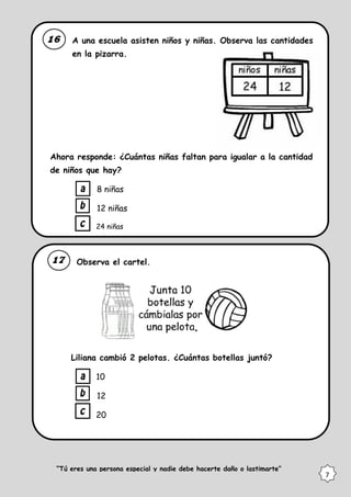A una escuela asisten niños y niñas. Observa las cantidades
en la pizarra.
Ahora responde: ¿Cuántas niñas faltan para igualar a la cantidad
de niños que hay?
8 niñas
12 niñas
24 niñas
Observa el cartel.
Liliana cambió 2 pelotas. ¿Cuántas botellas juntó?
10
12
20
“Tú eres una persona especial y nadie debe hacerte daño o lastimarte”
7
 