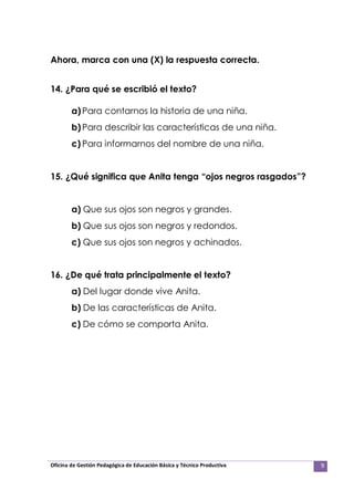 Oficina de Gestión Pedagógica de Educación Básica y Técnico Productiva 9
Ahora, marca con una (X) la respuesta correcta.
14. ¿Para qué se escribió el texto?
a)Para contarnos la historia de una niña.
b)Para describir las características de una niña.
c) Para informarnos del nombre de una niña.
15. ¿Qué significa que Anita tenga “ojos negros rasgados”?
a) Que sus ojos son negros y grandes.
b) Que sus ojos son negros y redondos.
c) Que sus ojos son negros y achinados.
16. ¿De qué trata principalmente el texto?
a) Del lugar donde vive Anita.
b) De las características de Anita.
c) De cómo se comporta Anita.
 