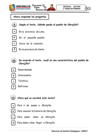(ECR-2019) LECTURA
8
2° GRADO DE PRIMARIA
Dirección de Gestión Pedagógica - DRELP
Ahora responde las preguntas
9 Según el texto, ¿dónde queda el pueblo de Obrajillo?
a En la provincia de Lima.
b En el pequeño pueblo.
c Cerca de la catarata.
d En la provincia de Canta.
10 De acuerdo al texto, ¿cuál es una característica del pueblo de
Obrajillo?
a Desordenado.
b Interesante.
c Turístico.
d Bullicioso.
11 ¿Para qué se escribió este texto?
a Para ir de paseo a Obrajillo.
b Para conocer la historia de Obrajillo.
c Para saber cómo es Obrajillo.
d Para saber cómo llegar a Obrajillo.
 