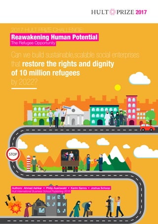 2017 HULT PRIZE CHALLENGE:
Reawakening Human Potential
The Refugee Opportunity
2017
Can we build sustainable,scalable social enterprises
that restore the rights and dignity
of 10 million refugees
by 2022?
Authors: Ahmad Ashkar • Philip Auerswald • Karim Samra • Joshua Schoop
Hult International Business School Publishing 2016
DRAFT V1 OCT 1
 