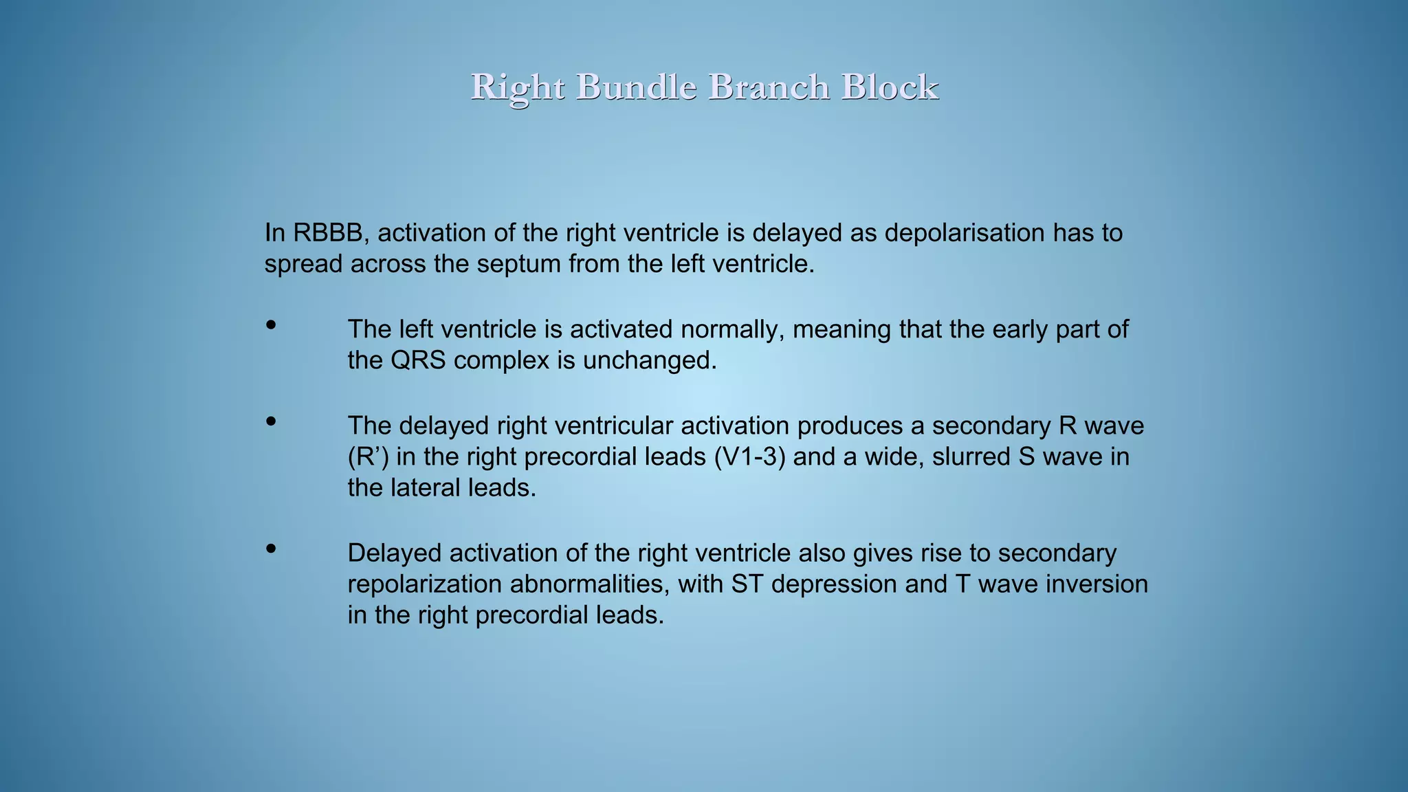 In RBBB, activation of the right ventricle is delayed as depolarisation has to
spread across the septum from the left ventricle.
• The left ventricle is activated normally, meaning that the early part of
the QRS complex is unchanged.
• The delayed right ventricular activation produces a secondary R wave
(R’) in the right precordial leads (V1-3) and a wide, slurred S wave in
the lateral leads.
• Delayed activation of the right ventricle also gives rise to secondary
repolarization abnormalities, with ST depression and T wave inversion
in the right precordial leads.
Right Bundle Branch Block
 