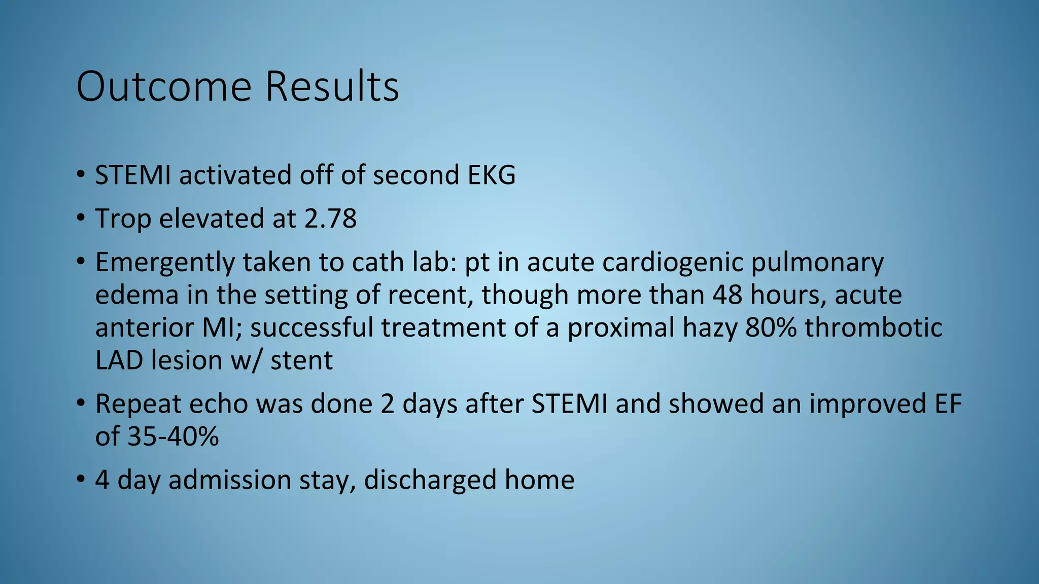 Outcome Results
• STEMI activated off of second EKG
• Trop elevated at 2.78
• Emergently taken to cath lab: pt in acute cardiogenic pulmonary
edema in the setting of recent, though more than 48 hours, acute
anterior MI; successful treatment of a proximal hazy 80% thrombotic
LAD lesion w/ stent
• Repeat echo was done 2 days after STEMI and showed an improved EF
of 35-40%
• 4 day admission stay, discharged home
 