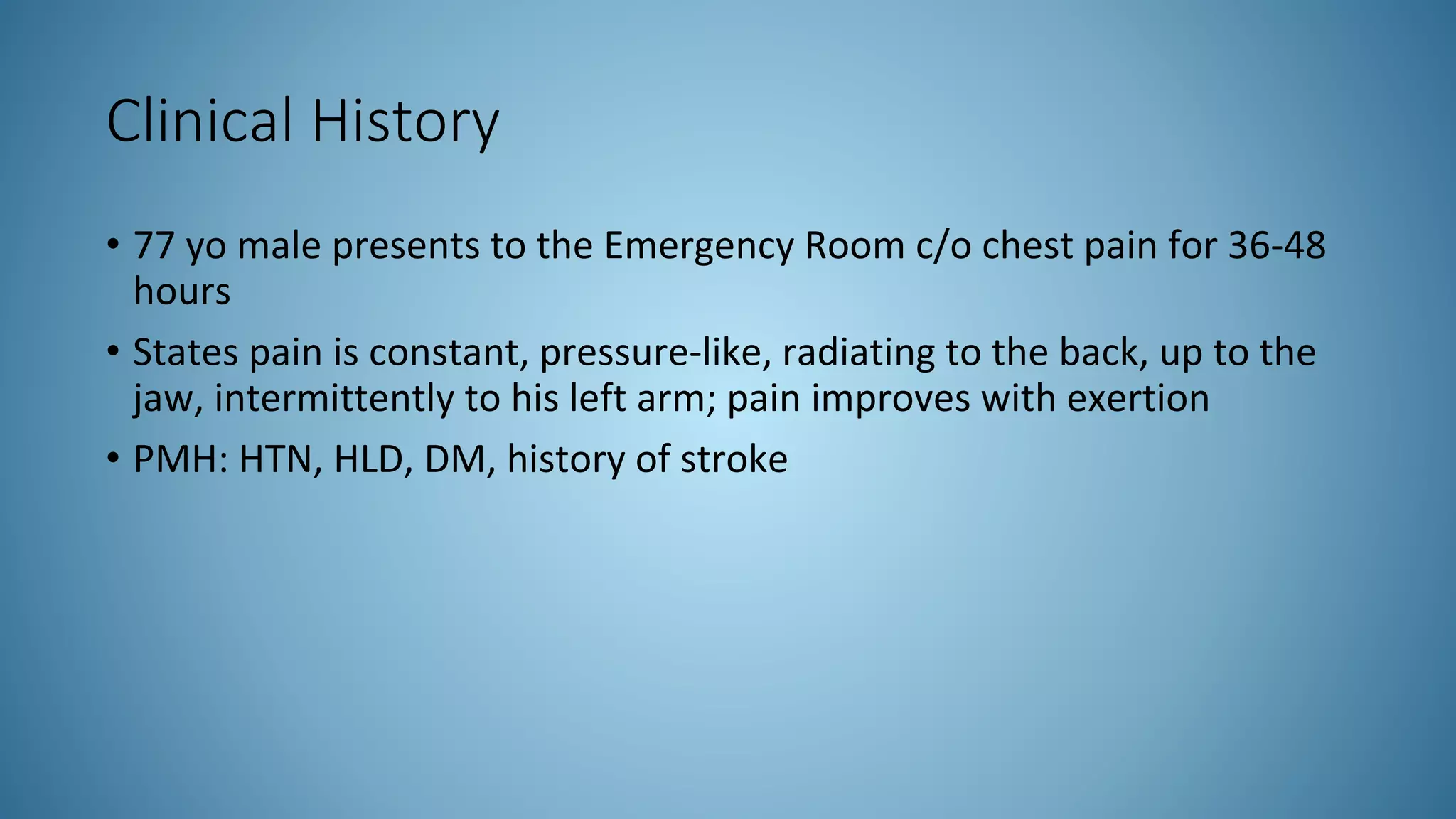 Clinical History
• 77 yo male presents to the Emergency Room c/o chest pain for 36-48
hours
• States pain is constant, pressure-like, radiating to the back, up to the
jaw, intermittently to his left arm; pain improves with exertion
• PMH: HTN, HLD, DM, history of stroke
 