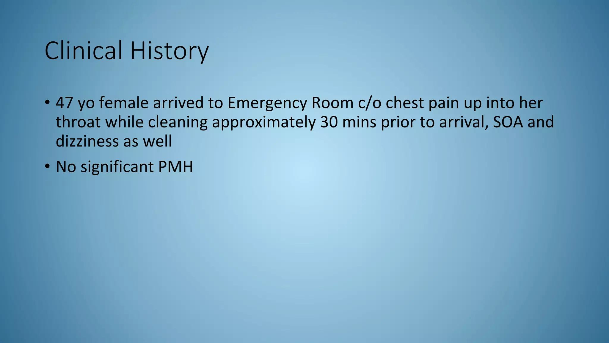 Clinical History
• 47 yo female arrived to Emergency Room c/o chest pain up into her
throat while cleaning approximately 30 mins prior to arrival, SOA and
dizziness as well
• No significant PMH
 