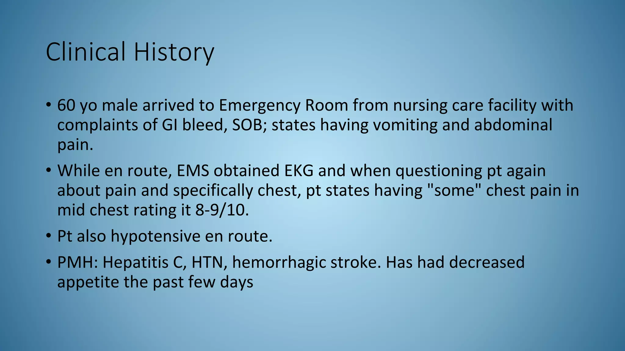 Clinical History
• 60 yo male arrived to Emergency Room from nursing care facility with
complaints of GI bleed, SOB; states having vomiting and abdominal
pain.
• While en route, EMS obtained EKG and when questioning pt again
about pain and specifically chest, pt states having "some" chest pain in
mid chest rating it 8-9/10.
• Pt also hypotensive en route.
• PMH: Hepatitis C, HTN, hemorrhagic stroke. Has had decreased
appetite the past few days
 