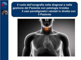Il ruolo dell’ecografia nella diagnosi e nella
gestione del Paziente con patologia tiroidea
5 casi paradigmatici valutati in diretta con
il Paziente
 