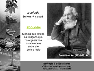 œcologia
(oikos + casa)


   ECOLOGIA

Ciência que estuda
 as relações que
  os organismos
   estabelecem
     entre si e
    com o meio

                                    Ernst Haeckel (1834-1919)


                 Ecologia e Ecossistema
                Ciências naturais – 8º ano
                 Maria João Drumond / Setembro 2012
 