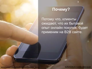 Почему?
Потому что, клиенты
ожидают, что их бытовой
опыт онлайн покупок, будет
применим на B2B сайте.
ecommerceandb2b.com|@justin_king b2bmotion.ru|@yakovpak
3
 
