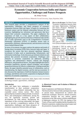 International Journal of Trend in Scientific Research and Development (IJTSRD)
Volume 7 Issue 4, July-August 2023 Available Online: www.ijtsrd.com e-ISSN: 2456 – 6470
@ IJTSRD | Unique Paper ID – IJTSRD58611 | Volume – 7 | Issue – 4 | Jul-Aug 2023 Page 5
Economic Cooperation between India and Japan:
Opportunities, Challenges and Future Prospects
Dr. Pritee Verma
Associate Professor, Maharishi Arvind University, Jaipur, Rajasthan, India
ABSTRACT
This research paper provides a comprehensive analysis of the
opportunities, challenges, and future prospects of economic
cooperation between India and Japan. It begins by examining the
historical context and the bilateral relationship between the two
countries, highlighting key milestones and agreements that have
shaped their economic cooperation. The paper emphasizes the
importance of trade as a key aspect of their collaboration,
highlighting the growth and diversification of bilateral trade and the
role of trade agreements such as the Comprehensive Economic
Partnership Agreement (CEPA). It identifies sectors such as
automobiles, machinery, pharmaceuticals, and electronics as driving
forces behind bilateral trade.
In terms of investment, the paper explores the patterns and trends of
foreign direct investment (FDI) flows between India and Japan. It
recognizes the sectors that have attracted significant Japanese
investments in India, such as manufacturing, infrastructure, and
information technology. It also discusses government initiatives and
policies that promote investment cooperation. Challenges and
obstacles to economic cooperation are addressed, including
regulatory and administrative barriers, cultural and language
differences, and geopolitical factors. The paper highlights the need to
streamline regulations, promote cultural exchanges, and navigate
geopolitical tensions for effective collaboration. Looking towards the
future, the paper identifies potential areas of collaboration, such as
manufacturing, the digital economy, and the start-up ecosystem. It
also discusses the importance of skill development, human resource
exchange, and defense and security cooperation in shaping the future
trajectory of economic cooperation.
KEYWORDS: Economic cooperation, India, Japan, trade, investment,
technology transfer, opportunities, challenges
How to cite this paper: Dr. Pritee Verma
"Economic Cooperation between India
and Japan: Opportunities, Challenges
and Future Prospects" Published in
International Journal
of Trend in
Scientific Research
and Development
(ijtsrd), ISSN: 2456-
6470, Volume-7 |
Issue-4, August
2023, pp.5-8, URL:
www.ijtsrd.com/papers/ijtsrd58611.pdf
Copyright © 2023 by author (s) and
International Journal of Trend in
Scientific Research and Development
Journal. This is an
Open Access article
distributed under the
terms of the Creative Commons
Attribution License (CC BY 4.0)
(http://creativecommons.org/licenses/by/4.0)
Introduction
India and Japan have undergone a remarkable
transformation in their economic cooperation,
fostering a strong bilateral relationship that has
expanded across various sectors. This robust
partnership has resulted in enhanced trade, investment
flows, and technological collaboration, paving the
way for significant economic growth and
development for both nations. Recognising the
importance of this evolving relationship, this paper
aims to provide a comprehensive analysis of the
opportunities, challenges, and future prospects of
economic cooperation between India and Japan.
A. Historical Context and Evolution of Bilateral
Relationship:
Early Cooperation and Diplomatic Relations:
The historical ties between India and Japan trace back
to ancient times, characterized by cultural and
intellectual exchanges. However, formal economic
cooperation between the two nations gained
momentum in the 20th centurywith the establishment
of diplomatic relations. In 1952, the signing of the
Treaty of Peace and Friendship laid the foundation for
bilateral cooperation, emphasizing mutual respect and
the promotion of peaceful relations (1).
IJTSRD58611
 