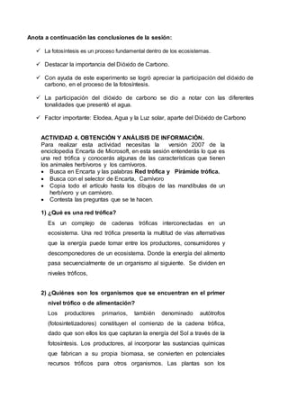 Anota a continuación las conclusiones de la sesión:
 La fotosíntesis es un proceso fundamental dentro de los ecosistemas.
 Destacar la importancia del Dióxido de Carbono.
 Con ayuda de este experimento se logró apreciar la participación del dióxido de
carbono, en el proceso de la fotosíntesis.
 La participación del dióxido de carbono se dio a notar con las diferentes
tonalidades que presentó el agua.
 Factor importante: Elodea, Agua y la Luz solar, aparte del Dióxido de Carbono
ACTIVIDAD 4. OBTENCIÓN Y ANÁLISIS DE INFORMACIÓN.
Para realizar esta actividad necesitas la versión 2007 de la
enciclopedia Encarta de Microsoft, en esta sesión entenderás lo que es
una red trófica y conocerás algunas de las características que tienen
los animales herbívoros y los carnívoros.
 Busca en Encarta y las palabras Red trófica y Pirámide trófica.
 Busca con el selector de Encarta, Carnívoro
 Copia todo el artículo hasta los dibujos de las mandíbulas de un
herbívoro y un carnívoro.
 Contesta las preguntas que se te hacen.
1) ¿Qué es una red trófica?
Es un complejo de cadenas tróficas interconectadas en un
ecosistema. Una red trófica presenta la multitud de vías alternativas
que la energía puede tomar entre los productores, consumidores y
descomponedores de un ecosistema. Donde la energía del alimento
pasa secuencialmente de un organismo al siguiente. Se dividen en
niveles tróficos,
2) ¿Quiénes son los organismos que se encuentran en el primer
nivel trófico o de alimentación?
Los productores primarios, también denominado autótrofos
(fotosintetizadores) constituyen el comienzo de la cadena trófica,
dado que son ellos los que capturan la energía del Sol a través de la
fotosíntesis. Los productores, al incorporar las sustancias químicas
que fabrican a su propia biomasa, se convierten en potenciales
recursos tróficos para otros organismos. Las plantas son los
 