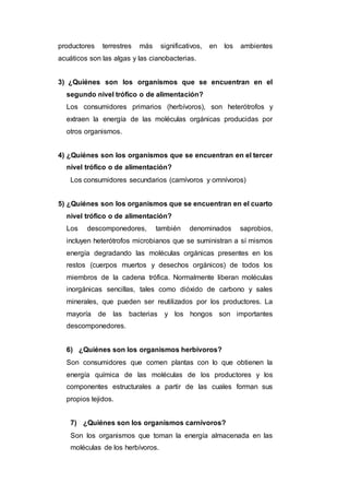 productores terrestres más significativos, en los ambientes
acuáticos son las algas y las cianobacterias.
3) ¿Quiénes son los organismos que se encuentran en el
segundo nivel trófico o de alimentación?
Los consumidores primarios (herbívoros), son heterótrofos y
extraen la energía de las moléculas orgánicas producidas por
otros organismos.
4) ¿Quiénes son los organismos que se encuentran en el tercer
nivel trófico o de alimentación?
Los consumidores secundarios (carnívoros y omnívoros)
5) ¿Quiénes son los organismos que se encuentran en el cuarto
nivel trófico o de alimentación?
Los descomponedores, también denominados saprobios,
incluyen heterótrofos microbianos que se suministran a sí mismos
energía degradando las moléculas orgánicas presentes en los
restos (cuerpos muertos y desechos orgánicos) de todos los
miembros de la cadena trófica. Normalmente liberan moléculas
inorgánicas sencillas, tales como dióxido de carbono y sales
minerales, que pueden ser reutilizados por los productores. La
mayoría de las bacterias y los hongos son importantes
descomponedores.
6) ¿Quiénes son los organismos herbívoros?
Son consumidores que comen plantas con lo que obtienen la
energía química de las moléculas de los productores y los
componentes estructurales a partir de las cuales forman sus
propios tejidos.
7) ¿Quiénes son los organismos carnívoros?
Son los organismos que toman la energía almacenada en las
moléculas de los herbívoros.
 
