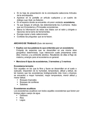  En la hoja de presentación de la enciclopedia selecciona Artículos
de la enciclopedia.
 Aparece en la pantalla un artículo cualquiera y un cuadro de
diálogo cuyo titulo es Selector.
 En el espacio donde se encuentra el cursor anotarás ecosistema.
 Ya que tengas el artículo, lee detenidamente los 2 primeros títulos
que son Ecosistema y Principales ecosistemas.
 Marca la información de estos dos títulos con el ratón y dirígete a
Opciones de la barra de herramientas.
 Escoge copiar y texto seleccionado.
 Contesta las preguntas que se te hacen.
ARCHIVO DE TRABAJO (Guía del alumno)
 Explica con tus palabras lo que entiendes por un ecosistema
Conjunto de especies que se desarrollan en una misma área
geográfica determinada, cuya interacción suele presentarse entre
ellos mismos y su ambiente abiótico. Resultando de ellas el flujo de
materia y energía para el ecosistema en general.
 Menciona 6 tipos de ecosistemas, 3 terrestres y 3 marinos
Ecosistema terrestre
Son aquellos en los que la flora y fauna se desarrollan en el suelo o
subsuelo. Dependen de la humedad, temperatura, altitud y latitud, de
tal manera que los ecosistemas biológicamente más ricos y diversos
se encuentra a mayor humedad, mayor temperatura, menor altitud y
menor latitud.
 Bosques tropicales
 Bosques de coníferas
 Sabanas
Ecosistemas acuáticos
Los ecosistemas acuáticos son todos aquellos ecosistemas que tienen por
biotopo algún cuerpo de agua.
 Océanos
 Ríos
 Lagos
 