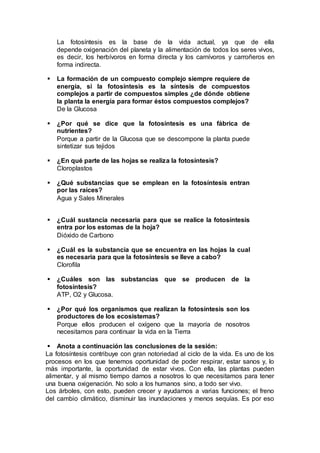 La fotosíntesis es la base de la vida actual, ya que de ella
depende oxigenación del planeta y la alimentación de todos los seres vivos,
es decir, los herbívoros en forma directa y los carnívoros y carroñeros en
forma indirecta.
 La formación de un compuesto complejo siempre requiere de
energía, si la fotosíntesis es la síntesis de compuestos
complejos a partir de compuestos simples ¿de dónde obtiene
la planta la energía para formar éstos compuestos complejos?
De la Glucosa
 ¿Por qué se dice que la fotosíntesis es una fábrica de
nutrientes?
Porque a partir de la Glucosa que se descompone la planta puede
sintetizar sus tejidos
 ¿En qué parte de las hojas se realiza la fotosíntesis?
Cloroplastos
 ¿Qué substancias que se emplean en la fotosíntesis entran
por las raíces?
Agua y Sales Minerales
 ¿Cuál sustancia necesaria para que se realice la fotosíntesis
entra por los estomas de la hoja?
Dióxido de Carbono
 ¿Cuál es la substancia que se encuentra en las hojas la cual
es necesaria para que la fotosíntesis se lleve a cabo?
Clorofila
 ¿Cuáles son las substancias que se producen de la
fotosíntesis?
ATP, O2 y Glucosa.
 ¿Por qué los organismos que realizan la fotosíntesis son los
productores de los ecosistemas?
Porque ellos producen el oxígeno que la mayoría de nosotros
necesitamos para continuar la vida en la Tierra
 Anota a continuación las conclusiones de la sesión:
La fotosíntesis contribuye con gran notoriedad al ciclo de la vida. Es uno de los
procesos en los que tenemos oportunidad de poder respirar, estar sanos y, lo
más importante, la oportunidad de estar vivos. Con ella, las plantas pueden
alimentar, y al mismo tiempo darnos a nosotros lo que necesitamos para tener
una buena oxigenación. No solo a los humanos sino, a todo ser vivo.
Los árboles, con esto, pueden crecer y ayudarnos a varias funciones; el freno
del cambio climático, disminuir las inundaciones y menos sequías. Es por eso
 