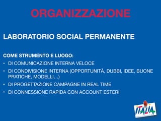 7
LABORATORIO SOCIAL PERMANENTE
COME STRUMENTO E LUOGO:
• DI COMUNICAZIONE INTERNA VELOCE
• DI CONDIVISIONE INTERNA (OPPORTUNITÀ, DUBBI, IDEE, BUONE
PRATICHE, MODELLI…)

• DI PROGETTAZIONE CAMPAGNE IN REAL TIME

• DI CONNESSIONE RAPIDA CON ACCOUNT ESTERI 

ORGANIZZAZIONE
 