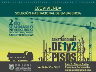 ECOVIVIENDASOLUCIÓN HABITACIONAL DE EMERGENCIA 
ItaloB. Piazze Rubio 
Ingeniero Constructor 
italopiazze@gmail.com 
VALPARAISO -CHILE  