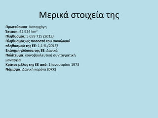 Μερικά στοιχεία της
Πρωτεύουσα: Κοπεγχάγη
Έκταση: 42 924 km²
Πληθυσμός: 5 659 715 (2015)
Πληθυσμός ως ποσοστό του συνολικού
πληθυσμού της ΕΕ: 1,1 % (2015)
Επίσημη γλώσσα της ΕΕ: Δανικά
Πολίτευμα: κοινοβουλευτική συνταγματική
μοναρχία
Κράτος μέλος της ΕΕ από: 1 Ιανουαρίου 1973
Νόμισμα: Δανική κορόνα (DKK)
 