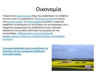 Οικονομία
Η Δανία είναι αγροτική χώρα λόγω της μορφολογίας του εδάφους
της που ευνοεί τις καλλιέργειες. Το βιοτικό επίπεδο των Δανών
είναι αρκετά υψηλό. Το πεδινό έδαφος της χώρας, η αγροτική
παράδοση, συνδυασμένη με την δύναμη του συνεταιρισμού και ο
σύγχρονος εκμηχανισμός της καλλιέργειας είναι οι βασικοί
παράγοντες της μεγάλης ανάπτυξης της γεωργίας και της
κτηνοτροφίας. Καλλιεργούνται κυρίως δημητριακά
(κριθάρι, βρώμη, σιτάρι) και εκτρέφονται χοίροι, αιγοπρόβατα
και άλογα.
Η γεωργική απόδοση είναι η μεγαλύτερη της
Ευρώπης ενώ και η γεωργική εκπαίδευση
είναι πολύ υψηλή.
 