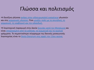 Γλώσσα και πολιτισμός
•Η δανέζικη γλώσσα ανήκει στην ινδοευρωπαϊκή οικογένεια γλωσσών
και στις γερμανικές γλώσσες. Έτσι μοιάζει πολύ με τη σουηδική, τη
γερμανική, τη νορβηγική και την ισλανδική.
•Η λογοτεχνική παραγωγή στην Δανία ξεκινάει κατά τον Μεσαίωνα και
είναι επηρεασμένη από τα γαλλικά, τα γερμανικά και τα αγγλικά
γράμματα. Το σημαντικότερο σύγγραμμα της δανικής μεσαιωνικής
λογοτεχνίας είναι το Gesta Danorum στις αρχές του 13ου αιώνα.
 