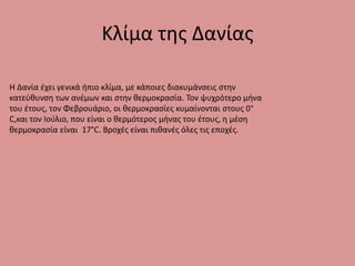 Κλίμα της Δανίας
H Δανία έχει γενικά ήπιο κλίμα, με κάποιες διακυμάνσεις στην
κατεύθυνση των ανέμων και στην θερμοκρασία. Τον ψυχρότερο μήνα
του έτους, τον Φεβρουάριο, οι θερμοκρασίες κυμαίνονται στους 0°
C,και τον Ιούλιο, που είναι ο θερμότερος μήνας του έτους, η μέση
θερμοκρασία είναι 17°C. Βροχές είναι πιθανές όλες τις εποχές.
 