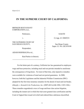 1
Filed 4/12/12
IN THE SUPREME COURT OF CALIFORNIA
BRINKER RESTAURANT )
CORPORATION et al., )
)
Petitioners, ) S166350
)
v. ) Ct.App. 4/1 D049331
)
THE SUPERIOR COURT OF )
SAN DIEGO COUNTY, ) San Diego County
) Super. Ct. No. GIC834348
Respondent; )
)
ADAM HOHNBAUM et al., )
)
Real Parties in Interest. )
____________________________________)
For the better part of a century, California law has guaranteed to employees
wage and hour protection, including meal and rest periods intended to ameliorate
the consequences of long hours. For most of that time, only injunctive remedies
were available for violations of meal and rest period guarantees. In 2000,
however, both the Legislature and the Industrial Welfare Commission (IWC)
adopted for the first time monetary remedies for the denial of meal and rest breaks.
(Murphy v. Kenneth Cole Productions, Inc. (2007) 40 Cal.4th 1094, 1105-1106.)
These remedies engendered a wave of wage and hour class action litigation,
including the instant suit in which the trial court granted class certification and the
Court of Appeal then issued writ relief and ordered three subclasses decertified.
 