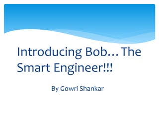Introducing Bob…The
Smart Engineer!!!
By Gowri Shankar
 