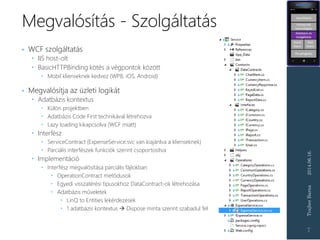 Megvalósítás - Szolgáltatás
2014.06.16.TrajberBarna
7
• WCF szolgáltatás
 IIS host-olt
 BasicHTTPBinding kötés a végpontok között
 Mobil klienseknek kedvez (WP8, iOS, Android)
• Megvalósítja az üzleti logikát
 Adatbázis kontextus
 Külön projektben
 Adatbázis Code First technikával létrehozva
 Lazy loading kikapcsolva (WCF miatt)
 Interfész
 ServiceContract (ExpenseService.svc van kiajánlva a klienseknek)
 Parciális interfészek funkciók szerint csoportosítva
 Implementáció
 Interfész megvalósítása parciális fájlokban
 OperationContract metódusok
 Egyedi visszatérési típusokhoz DataContract-ok létrehozása
 Adatbázis műveletek
 LinQ to Entities lekérdezések
 1 adatbázis kontextus  Dispose minta szerint szabadul fel
 