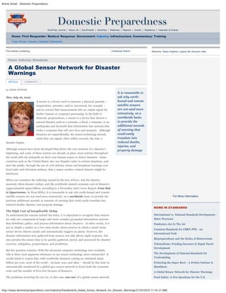 Article Detail - Domestic Preparedness
http://www.domesticpreparedness.com/Industry/Standards/A_Global_Sensor_Network_for_Disaster_Warnings/[7/29/2010 11:54:37 AM]
DomPrep Journal | About Us | DomPrep40 | Advertise | Webinars | Reports | Grants | Resilience | Calendar of Events
Home| First Responder| Medical Response| Government| Industry| Infrastructure| Commentary| Training
Case Study| Industry Updates| Standards
by DIANA HOPKINS
Mon, July 06, 2009
A sensor is a device used to measure a physical quantity –
temperature, pressure, and/or movement, for example –
and to convert that measurement into an output signal for
further human or computer processing. In the field of
domestic preparedness, a sensor is a device that detects a
natural disaster such as a tornado, a flood, a tsunami, or an
earthquake and forwards that information into systems that
evoke a response that will save lives and property.  Although
disasters are unpredictable, the sensor technology already
exists that can signal, often within seconds, the time a
disaster begins.
Although sensors have been developed that detect the very moment of a disaster’s
beginning, and some of these sensors are already in place, most nations throughout
the world still rely primarily on their own human senses to detect disasters.  Some
countries such as the United States also use Doppler radar in certain situations, and
alert the public, through the use of civil-defense sirens and broadcast warnings over
local radio and television stations, that a major weather-related disaster might be
imminent.
When one considers the suffering caused by the loss of lives, and the injuries
incurred, when disaster strikes, and the worldwide annual economic cost of disasters
(approximately $400 billion, according to a November 2007 Ceres Report, From Risk
to Opportunism, by Evan Mills), it is reasonable to ask why earth-bound and remote
satellite sensors are not used more extensively, on a worldwide basis, to provide the
precious additional seconds or minutes of warning that could easily translate into
reduced deaths, injuries, and property damage.
The High Cost of Inexplicable Delay
To understand the reasons behind the delay, it is important to recognize that sensors
are only one component of larger and more complex geospatial information systems
that distribute, gather, and process information about disasters.  In other words, it is
not as simple a matter as a two-step smoke-alarm process in which a stand-alone
sensor device detects smoke and automatically triggers an alarm. However, the
disaster information now gathered from sensors not only allows rapid response, but
also permits the sensor data to be quickly gathered, stored, and processed for disaster
recovery, mitigation, preparedness, and prediction.
But the question remains: With the advanced computer technology now available,
why is there such apparent reluctance to use sensor technology more extensively?  It
would stand to reason that, with worldwide disasters costing an estimated $400
billion per year, most of the world – its land, seas, and skies – should by this time be
automatically monitored by a global geo-sensor network to lower both the economic
costs and the number of lives lost because of disasters.
The problems involving the use (or, in this case, non-use) of a global sensor network
It is reasonable to
ask why earth-
bound and remote
satellite sensors
are not used more
extensively, on a
worldwide basis,
to provide the
additional seconds
of warning that
could easily
translate into
reduced deaths,
injuries, and
property damage
Find articles containing: | Advanced Search
Home: Industry: Standards
Welcome, Diana Hopkins| Logout| My Account| Help
For More Information
MORE IN STANDARDS
International vs. National Standards Development -
Sister Processes
Pandemics Are In The Air
Common Standards for CBRN PPE - An
International Code
Biopreparedness and the Hydra of Bioterrorism
Telemedicine: Funding Increases & Rapid-Paced
Development
The Development of National Standards for
Credentialing
Protecting the Super Bowl - A Perfect Defense Is
Mandatory
A Global Sensor Network for Disaster Warnings
Food Safety: A Few Questions for the U.S.
A Global Sensor Network for Disaster
Warnings
ARTICLE COMMENTS
search
 