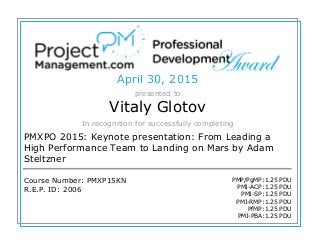 April 30, 2015
presented to
Vitaly Glotov
In recognition for successfully completing
PMXPO 2015: Keynote presentation: From Leading a
High Performance Team to Landing on Mars by Adam
Steltzner
Course Number: PMXP15KN
R.E.P. ID: 2006
PMP/PgMP:1.25 PDU
PMI-ACP:1.25 PDU
PMI-SP:1.25 PDU
PMI-RMP:1.25 PDU
PfMP:1.25 PDU
PMI-PBA:1.25 PDU
 