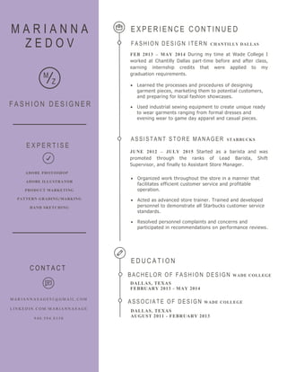 ASSI STANT STORE MANAGER STARBUCKS
JUNE 2012 – JULY 2015 Started as a barista and was
promoted through the ranks of Lead Barista, Shift
Supervisor, and finally to Assistant Store Manager.
 Organized work throughout the store in a manner that
facilitates efficient customer service and profitable
operation.
 Acted as advanced store trainer. Trained and developed
personnel to demonstrate all Starbucks customer service
standards.
 Resolved personnel complaints and concerns and
participated in recommendations on performance reviews.
M A R I A N N A
Z E D O V
F A S H I O N D E S I G N E R
E X P E R I E N C E C O N T I N U E D
FASHI ON DESI GN I TERN CHANTILLY DALLAS
FEB 2013 – MAY 2014 During my time at Wade College I
worked at Chantilly Dallas part-time before and after class,
earning internship credits that were applied to my
graduation requirements.M
Z  Learned the processes and procedures of designing
garment pieces, marketing them to potential customers,
and preparing for local fashion showcases.
 Used industrial sewing equipment to create unique ready
to wear garments ranging from formal dresses and
evening wear to game day apparel and casual pieces.
C O N T A C T
M A R I A N N A S A G E 9 2 @ G M A I L . C O M
L I N K E D I N . C O M / M A R I A N N A S A G E
9 4 0 . 5 9 4 . 8 3 3 0
ADOBE PHOTOSHOP
ADOBE ILLUSTRATOR
PRODUCT MARKETING
PATTERN GRADING/MARKING
HAND SKETCHING
E X P E R T I S E
E D U C A T I O N
ASSOC I ATE OF DESI GN WADE COLLEGE
DALLAS, TEXAS
AUGUST 2011 - FEBRUARY 2013
BACHELOR OF FASHI ON DESI GN WADE COLLEGE
DALLAS, TEXAS
FEBRUARY 2013 - MAY 2014
 