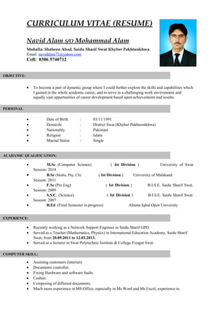 CURRICULUM VITAE (RESUME)
Navid Alam S/O Mohammad Alam
Mohalla: Shaheen Abad, Saidu Sharif Swat Khyber Pakhtunkhwa.
Email: navidalam72@yahoo.com
Cell: 0306 5740712
• To become a part of dynamic group where I could further explore the skills and capabilities which
I gained in the whole academic career, and to serve in a challenging work environment and
equally vast opportunities of career development based upon achievements and results.
• Date of Birth : 03/11/1991
• Domicile : District Swat (Khyber Pakhtoonkhwa)
• Nationality : Pakistani
• Religion : Islam
• Marital Status : Single
• M.Sc (Computer Science) ( Ist Division ) University of Swat
Session: 2014
• B.Sc (Maths, Phy, CS) ( Ist Division ) University of Malakand
Session: 2011
• F.Sc (Pre Eng) ( Ist Division ) B.I.S.E. Saidu Sharif Swat.
Session: 2009
• S.S.C. (Science) ( Ist Division ) B.I.S.E. Saidu Sharif Swat.
Session: 2007
• B.Ed (Final Semester in progress) Allama Iqbal Open University
• Recently working as a Network Support Engineer in Saidu Sharif GPO.
• Served as a Teacher (Mathematics, Physics) in International Education Academy, Saidu Sharif
Swat, from 20.09.2011 to 12.03.2013.
• Served as a lecturer in Swat Polytechnic Institute & College Fizagat Swat.
• Assisting customers (internet)
• Documents controller.
• Fixing Hardware and software faults.
• Cashier.
• Composing of different documents.
• Much more experience in MS Office, especially in Ms Word and Ms Excel, experience in
OBJECTIVE:
PERSONAL
ACADAMIC QUALIFICATION:
COMPUTER SKILL:
EXPERIENCE:
 