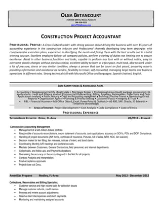 OLGA BETANCOURT
7105 SW 109 CT, MIAMI, FL 33173
786-326-0222
OBETA7711@GMAIL.COM
CONSTRUCTION PROJECT ACCOUNTANT
PROFESSIONAL PROFILE: A Cross-Cultural leader with strong passion about driving the business with over 15 years of
accounting experience in the construction industry and Professional channels developing long term strategies with
comprehensive execution plans, experience in identifying the needs and facing them with the best results and in a total
winning solution. Excellent employee follows all company policies, perform a variety of duties not limiting one to ensure
excellence. Assist in other business functions and tasks, capable to perform any task with or without notice, easy to
overcome drastic changes without previous notice, excellent ability to learn at a fast pace, multi task, able to work under
a lot of pressure, stress or any similar condition, always a person that can be count on fast paced, preparing reports
providing information and assistance as needed, flexibility to travel, self-motivated, managing large teams and business
operations in different roles. Strong technical skill with Microsoft Office and languages: Spanish (native), English.
CORE COMPETENCIES & KNOWLEDGE AREAS
Accounting • Bookkeeping Certify •Real Estate • Mortgage Broker • Professional Areas (Audit package preparation; GL
applications; credit and finance analyst; Commercial Underwriting; Billing; Payables; Receivables; Collections and Cash
Applications analyst) • Public Notary • Credit and Accounting management • Building Effective Teams • Developing Direct
Reports • Organization Agility • Planning & Priority Setting • Customer Focus • Integrity & Trust •
• P&L - Financial Acumen • MS Office (Word, Excel, PowerPoint & Outlook) • AS 400, SAP, Oracle, JD Edwards •
Timberline (knowledge)
• Areas of Interest: Project Development • Cost Analysis • Code Compliance • Code of Ethics
PROFESSIONAL EXPERIENCE
THYSSENKRUPP ELEVATOR DORAL, FL-Area 01/2013 – Present
Construction Accounting Management
• Management of a $45-million-dollars portfolio
• Responsible of accounts reconciliations, sworn statement of accounts, cash applications, accuracy on SOV’s, PO’s and DOP. Compliance.
• Handling of project documents (AIA forms, certificate of insurance, Pictures, bill of sales, NTO, NOC, lien waivers)
• Decision maker for lien filling, lien releases, notices of intent, and bond claims
• Coordinating Monthly A/R meetings and conference calls
• Mediator between Customers, General Contractors, field personnel, and internal departments.
• Collect calls, and follow ups, and Payment Allocations
• Overseeing the accuracy on the accounting and in the field for all projects.
• Contract Analysis and interpretation.
• Final Acceptance approvals
• Project close out Docs.
AmeriGas Propane Medley, FL-Area May 2012 - December 2012
Collections, Receivables and Billing Specialist.
• Customer service and high volume calls for collection issues
• Manage customer refunds, credit memos
• Process and review account adjustments
• Resolve client discrepancies and short payments.
• Monitoring and maintaining assigned accounts
 