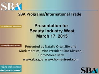 SBA Programs/International Trade
Presented by Natalie Orta, SBA and
Mark Morales, Vice President SBA Division,
HomeStreet Bank
www.sba.gov www.homestreet.com
Presentation for
Beauty Industry West
March 17, 2015
 