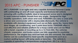 2015 APC - PUNISHER
HPC’s PUNISHER is an agile and very capable Armored Personal Carrier
with outstanding on and off road capacity and features full vehicle
armoring with certified ballistic steel & transparent armor and is designed
to resist external ballistic threats from any angle.. Designed for high
mobility operations, both urban and rural, PUNISHER can carry a crew of 8,
a driver and commander with 6 deployable dismounts. The vehicle is
available with standard equipment such as run flats, spare tire, heavy duty
door hinges, air conditioning, and 2 point door locks. PUNISHER offers a
cost effective and reliable platform for a troop carrier and can be fitted
with a turret, capable of mounting up to a 12.7mm MG. The vehicles
chassis, suspension, and brake system are fully upgraded to maximize
performance. The engine bay and fuel tank are also armored. The vehicle
interior can be customized to meet specific requirements such as a
custom seating layout, with jump seats or benches. . The vehicle is
capable of operating in temperatures ranging from -20 C to + 55 C.
 