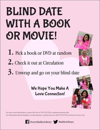 BLIND DATE
WITH A BOOK
OR MOVIE!
We Hope You Make A
Love Connection!
For more event information, contact Ray Pun at 559.278.2230 or raypun@csufresno.edu.
For information about disability accommodations or physical access call 559.278.5792 in advance of your visit.
1. Pick a book or DVD at random
2.Check it out at Circulation
3. Unwrap and go on your blind date
 