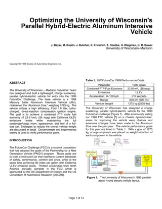 Page 1 of 14
Optimizing the University of Wisconsin's
Parallel Hybrid-Electric Aluminum Intensive
Vehicle
J. Bayer, M. Koplin, J. Butcher, K. Friedrich, T. Roebke, H. Wiegman, G. R. Bower
University of Wisconsin–Madison
Copyright © 1999 Society of Automotive Engineers, Inc.
ABSTRACT
The University of Wisconsin – Madison FutureCar Team
has designed and built a lightweight, charge sustaining,
parallel hybrid-electric vehicle for entry into the 1999
FutureCar Challenge. The base vehicle is a 1994
Mercury Sable Aluminum Intensive Vehicle (AIV),
nicknamed the “Aluminum Cow,” weighing 1275 kg. The
vehicle utilizes a high efficiency, Ford 1.8 liter, turbo-
charged, direct-injection compression ignition engine.
The goal is to achieve a combined FTP cycle fuel
economy of 23.9 km/L (56 mpg) with California ULEV
emissions levels while maintaining the full
passenger/cargo room, appearance, and feel of a full-
size car. Strategies to reduce the overall vehicle weight
are discussed in detail. Dynamometer and experimental
testing is used to verify performance gains.
INTRODUCTION
The FutureCar Challenge (FCC) is a student competition
that has adopted the goals of the Partnership for a New
Generation Vehicle (PNGV) program. Those goals are
to build a mid-sized car that maintains current standards
of safety, performance, comfort and price, while at the
same time achieving 80 miles per gallon with California
ULEV emission levels. Thirteen universities from North
America annually compete in the FCC which is
sponsored by the US Department of Energy and the US
Consortium of Automotive Research (USCAR).
Table 1. UW FutureCar 1999 Performance Goals.
Parameter 1999 Goals
Combined FTP Fuel Economy 23.9 km/L (56 mpg)
Emissions ULEV
Acceleration: 0–100 kph <10 seconds
Range 970 km (600 mi)
Vehicle Weight 1275 kg (2805 lbs)
The University of Wisconsin has designed a charge
sustaining, parallel hybrid-electric vehicle for the 1999
FutureCar challenge (Figure 1). After extensively testing
our 1998 FFC vehicle [1] on a chassis dynamometer,
areas for improving the vehicle were obvious and
extensive changes have been made to the Aluminum
Cow over the past year. The vehicle performance goals
for this year are listed in Table 1. With a goal of 1275
kg, a large emphasis was placed on weight reduction of
each component in the vehicle.
12
kW
Motor
Fuel
Tank
39L
8.0 A-hr
286V Nom
Ni-Cad
Battery
50
Figure 1. The University of Wisconsin’s 1999 parallel-
assist hybrid electric vehicle layout.
 